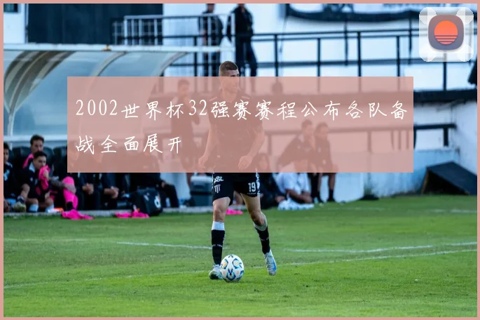 2002世界杯32强赛赛程公布各队备战全面展开