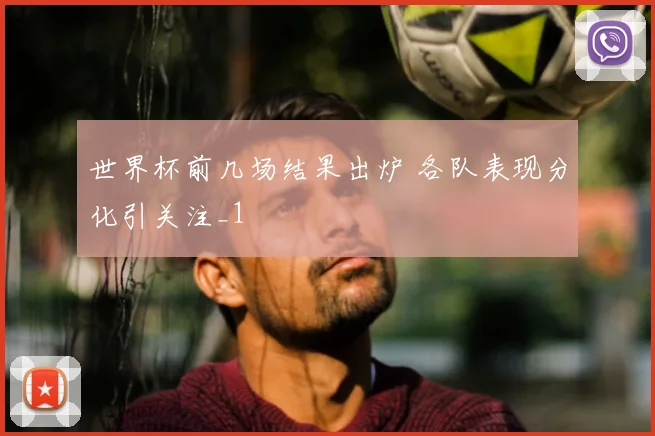 世界杯前几场结果出炉 各队表现分化引关注_1