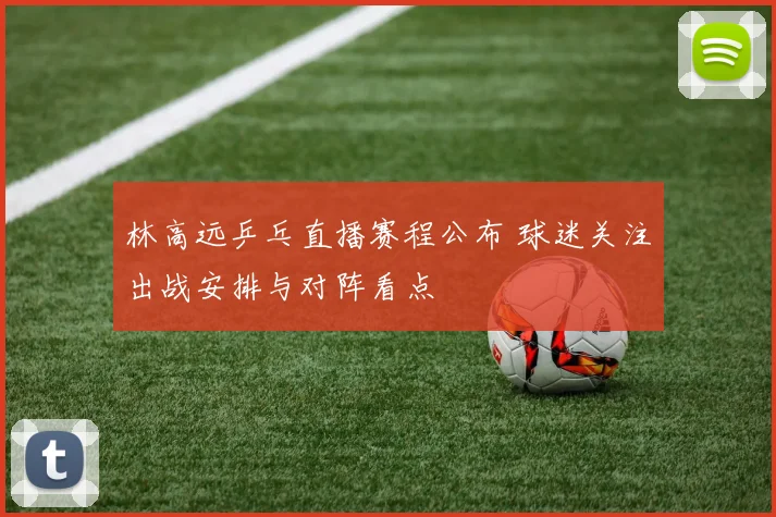 林高远乒乓直播赛程公布 球迷关注出战安排与对阵看点
