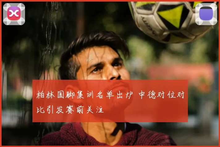 柏林国脚集训名单出炉 中德对位对比引发赛前关注