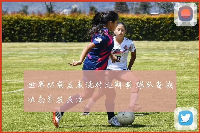 世界杯前后表现对比鲜明 球队备战状态引发关注