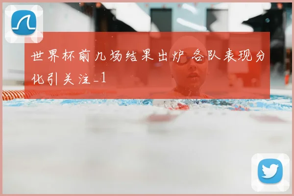 世界杯前几场结果出炉 各队表现分化引关注_1