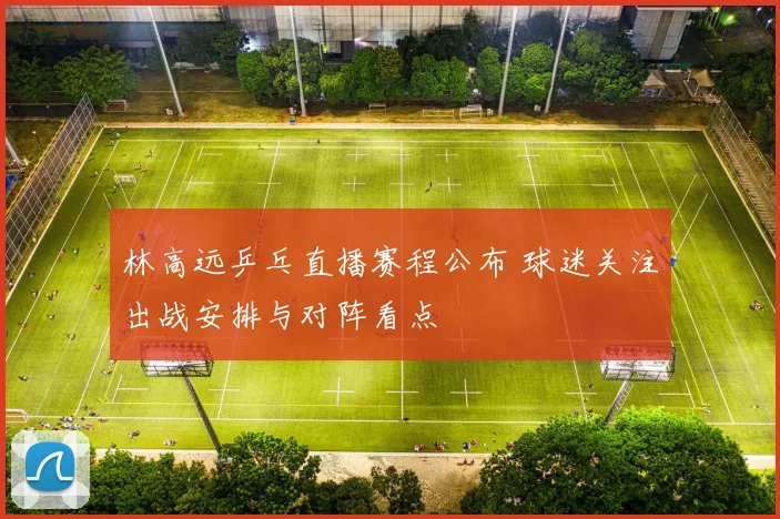 林高远乒乓直播赛程公布 球迷关注出战安排与对阵看点