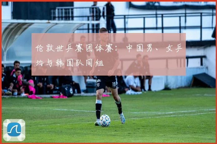 伦敦世乒赛团体赛：中国男、女乒均与韩国队同组