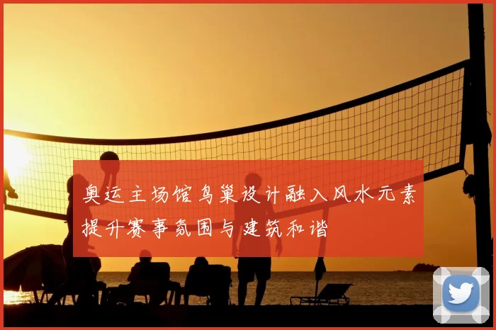 奥运主场馆鸟巢设计融入风水元素提升赛事氛围与建筑和谐