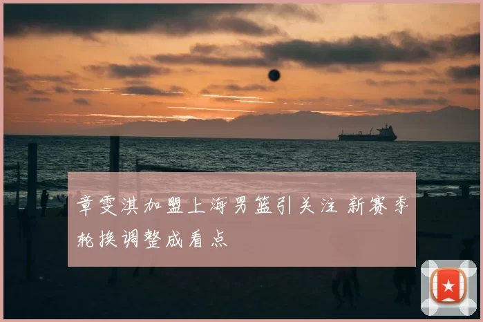 章雯淇加盟上海男篮引关注 新赛季轮换调整成看点