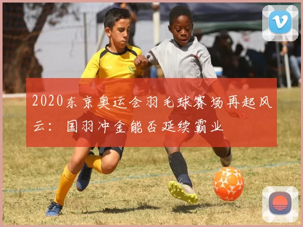 2020东京奥运会羽毛球赛场再起风云：国羽冲金能否延续霸业