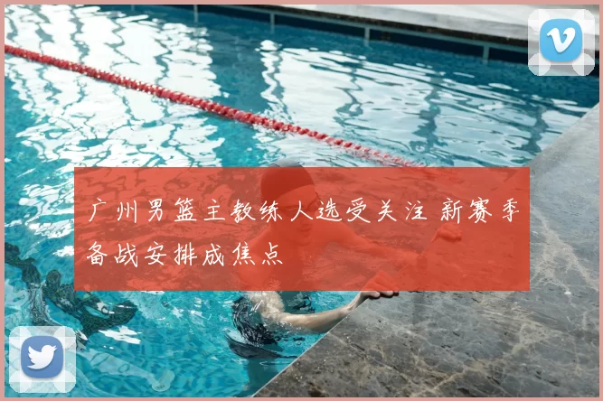 广州男篮主教练人选受关注 新赛季备战安排成焦点