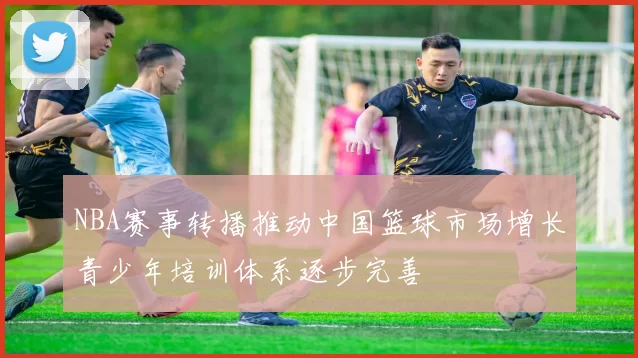 NBA赛事转播推动中国篮球市场增长青少年培训体系逐步完善