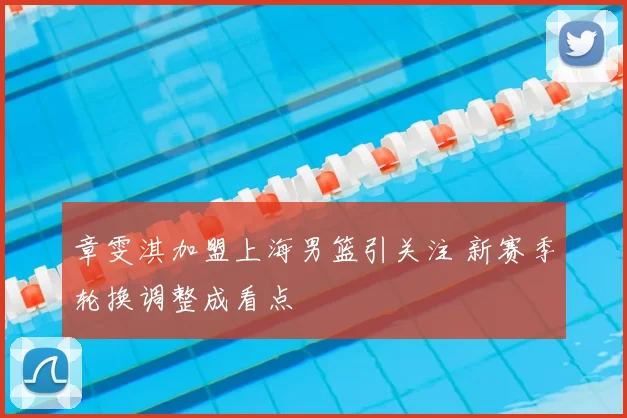 章雯淇加盟上海男篮引关注 新赛季轮换调整成看点