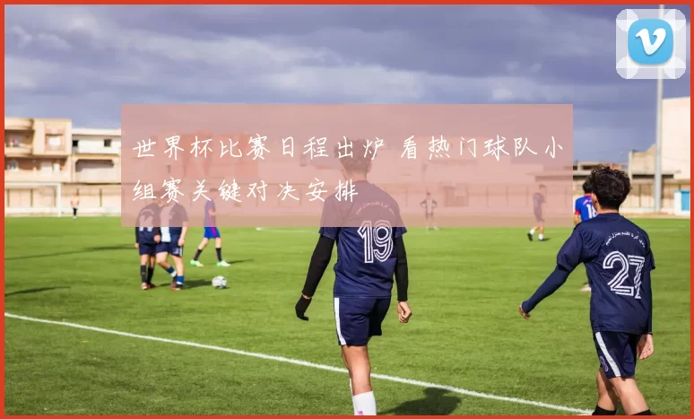 世界杯比赛日程出炉 看热门球队小组赛关键对决安排