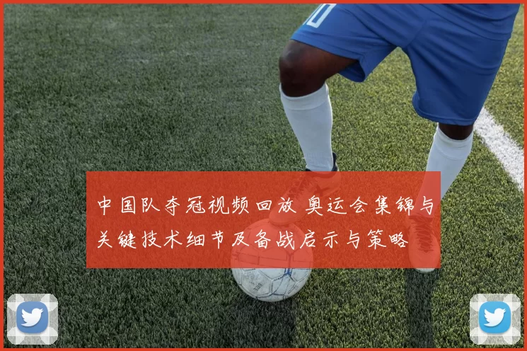 中国队夺冠视频回放 奥运会集锦与关键技术细节及备战启示与策略