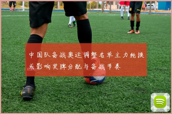 中国队备战奥运调整名单主力轮换或影响奖牌分配与备战节奏