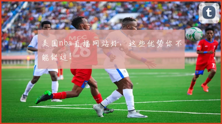 美国nba直播网站好,这些优势你不能错过!