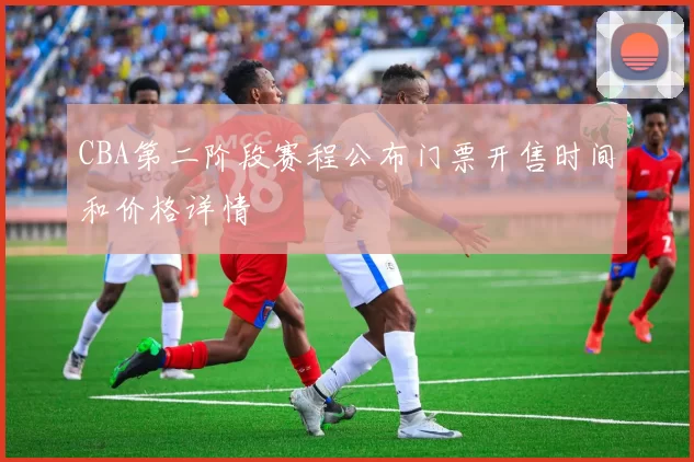 CBA第二阶段赛程公布门票开售时间和价格详情