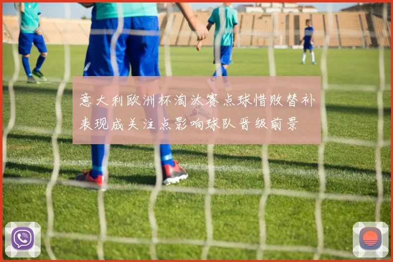 意大利欧洲杯淘汰赛点球惜败替补表现成关注点影响球队晋级前景