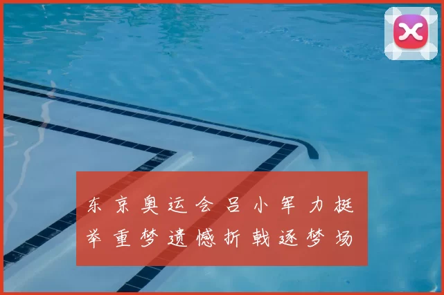 东 京 奥 运 会 吕 小 军 力 挺 举 重 梦 遗 憾 折 戟 逐 梦 场 馆 回 顾 传 奇 力 量 壮 旅 记