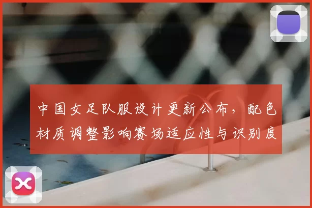 中国女足队服设计更新公布，配色材质调整影响赛场适应性与识别度