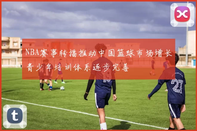 NBA赛事转播推动中国篮球市场增长青少年培训体系逐步完善