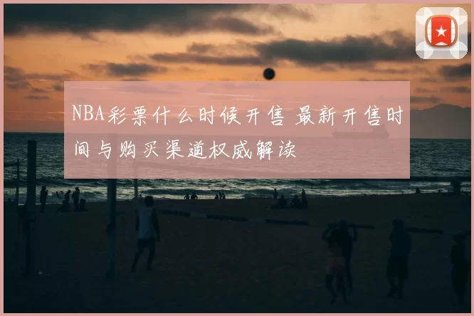 NBA彩票什么时候开售 最新开售时间与购买渠道权威解读