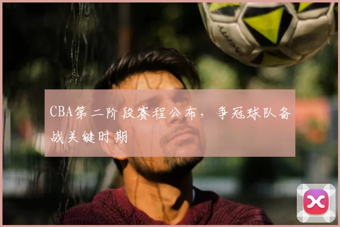 CBA第二阶段赛程公布，争冠球队备战关键时期