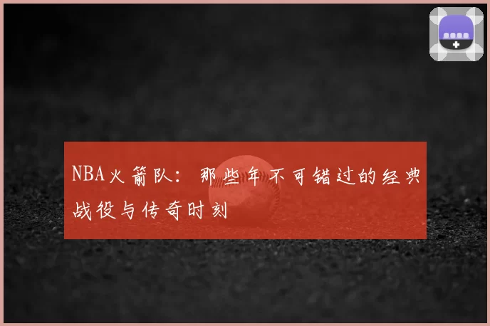 NBA火箭队：那些年不可错过的经典战役与传奇时刻