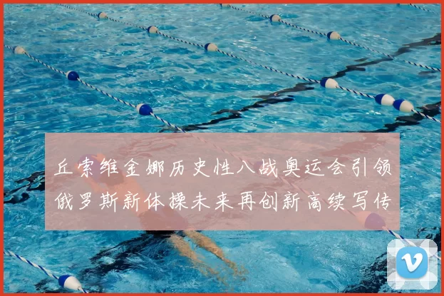 丘索维金娜历史性八战奥运会引领俄罗斯新体操未来再创新高续写传奇