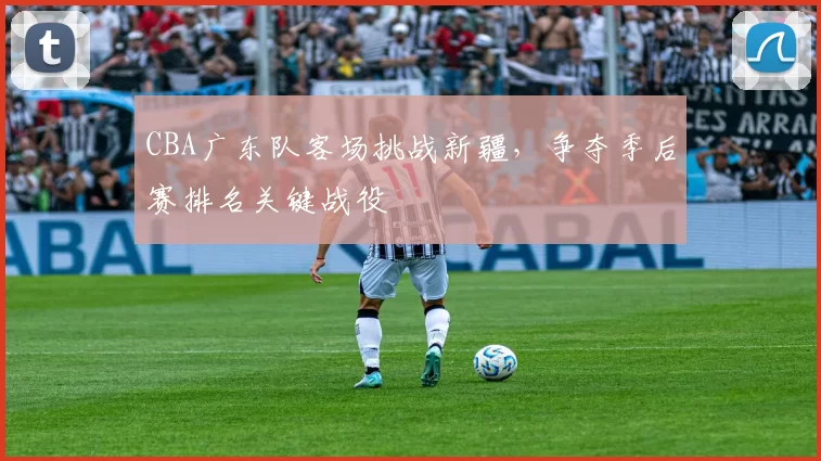 CBA广东队客场挑战新疆，争夺季后赛排名关键战役