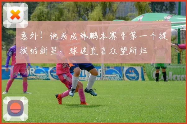 意外!他或成韩鹏本赛季第一个提拔的新星,球迷直言众望所归