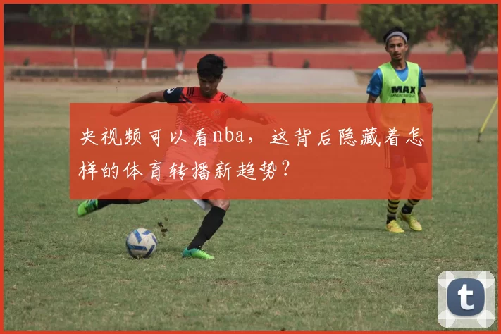 央视频可以看nba，这背后隐藏着怎样的体育转播新趋势？
