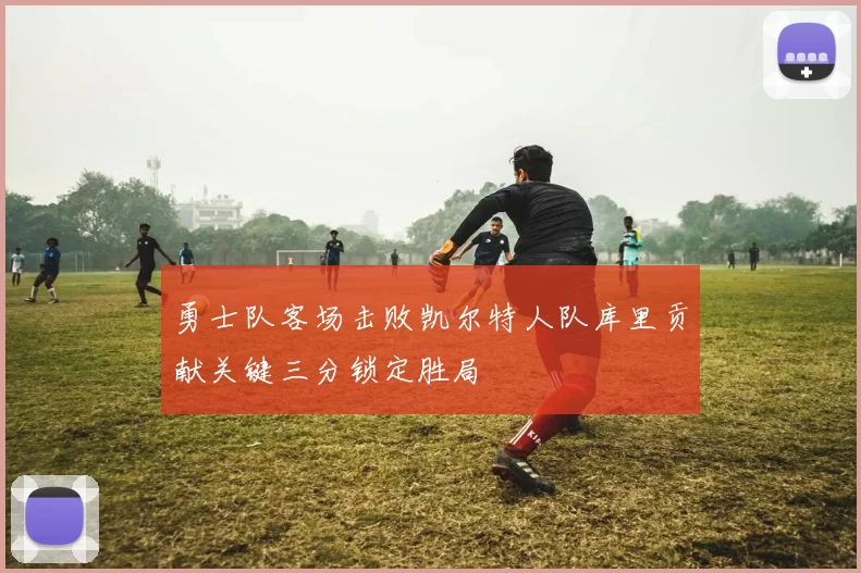 勇士队客场击败凯尔特人队库里贡献关键三分锁定胜局