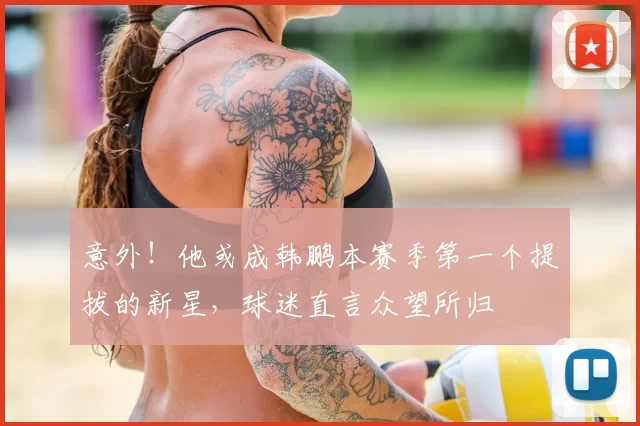 意外！他或成韩鹏本赛季第一个提拔的新星，球迷直言众望所归