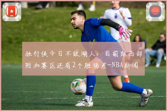 独行侠今日不敌湖人，目前距西部附加赛区还有2个胜场差-NBA新闻