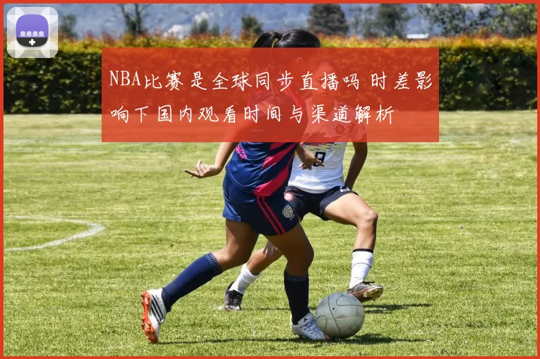NBA比赛是全球同步直播吗 时差影响下国内观看时间与渠道解析