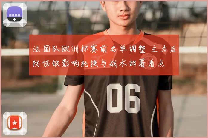 法国队欧洲杯赛前名单调整 主力后防伤缺影响轮换与战术部署看点