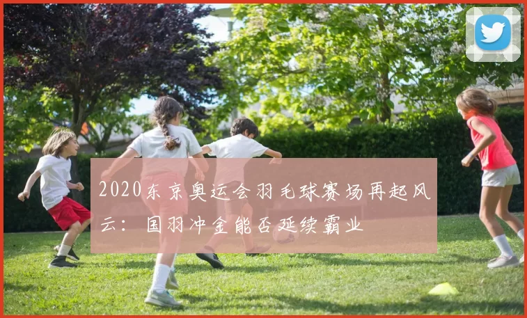 2020东京奥运会羽毛球赛场再起风云：国羽冲金能否延续霸业