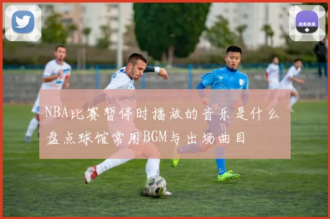 NBA比赛暂停时播放的音乐是什么 盘点球馆常用BGM与出场曲目