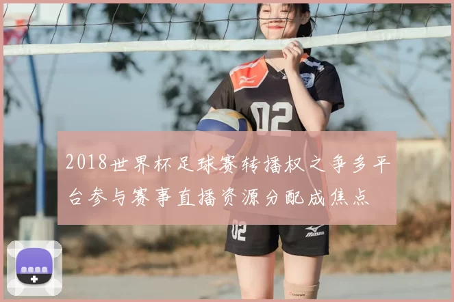 2018世界杯足球赛转播权之争多平台参与赛事直播资源分配成焦点
