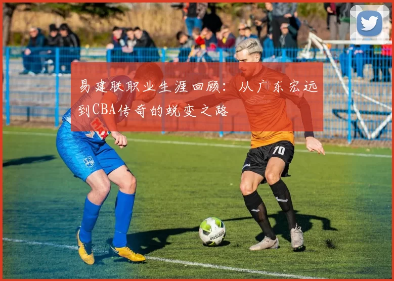 易建联职业生涯回顾:从广东宏远到CBA传奇的蜕变之路