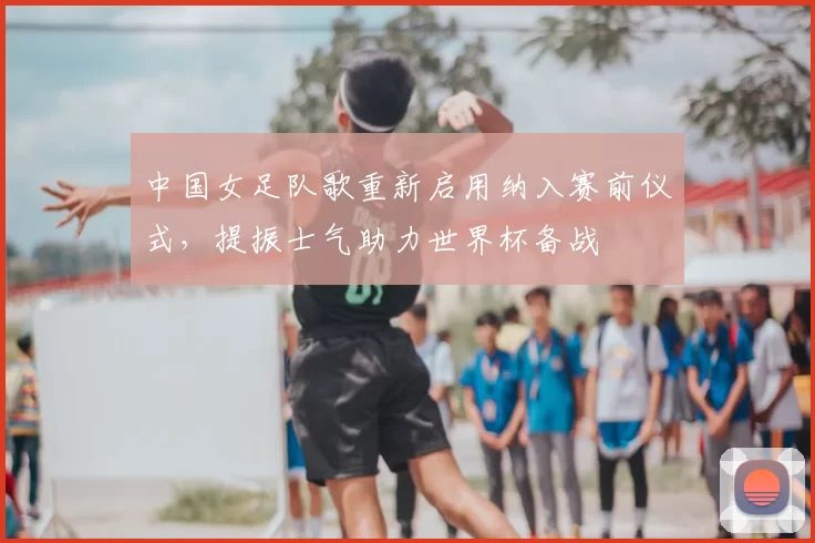 中国女足队歌重新启用纳入赛前仪式，提振士气助力世界杯备战