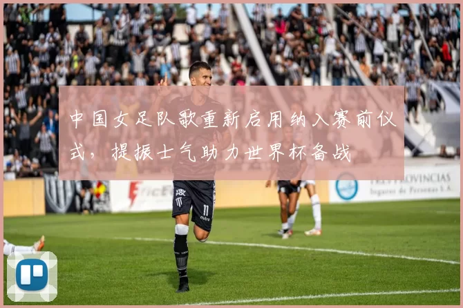 中国女足队歌重新启用纳入赛前仪式，提振士气助力世界杯备战